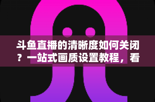 斗鱼直播的清晰度如何关闭?一站式画质设置教程,看直播更省流更流畅 斗鱼直播的清晰度如何关闭?一站式画质设置教程,看直播更省流更流畅
