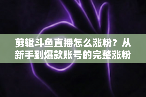 剪辑斗鱼直播怎么涨粉?从新手到爆款账号的完整涨粉攻略 剪辑斗鱼直播怎么涨粉?从新手到爆款账号的完整涨粉攻略