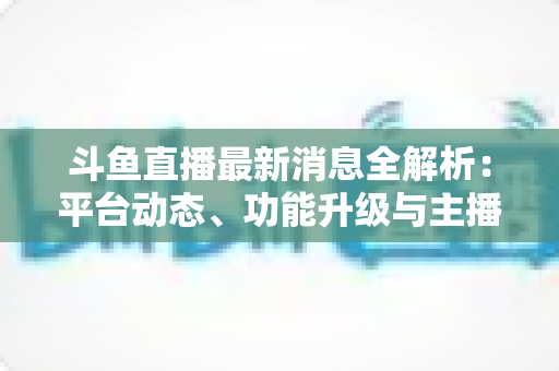 斗鱼直播最新消息全解析:平台动态、功能升级与主播生态一文看懂 斗鱼直播最新消息全解析:平台动态、功能升级与主播生态一文看懂