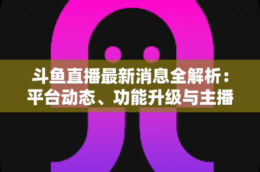 斗鱼直播最新消息全解析:平台动态、功能升级与主播生态一文看懂 斗鱼直播最新消息全解析:平台动态、功能升级与主播生态一文看懂