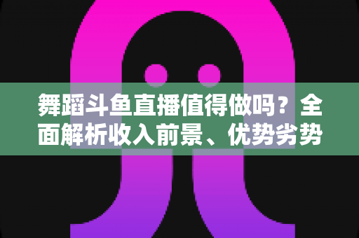 舞蹈斗鱼直播值得做吗?全面解析收入前景、优势劣势与入行攻略 舞蹈斗鱼直播值得做吗?全面解析收入前景、优势劣势与入行攻略