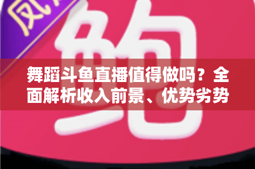 舞蹈斗鱼直播值得做吗?全面解析收入前景、优势劣势与入行攻略 舞蹈斗鱼直播值得做吗?全面解析收入前景、优势劣势与入行攻略