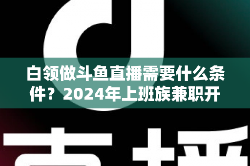 白领做斗鱼直播需要什么条件？2024年上班族兼职开播全攻略指南
