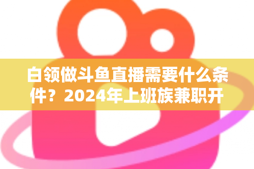 白领做斗鱼直播需要什么条件？2024年上班族兼职开播全攻略指南
