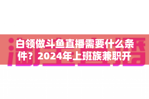 白领做斗鱼直播需要什么条件？2024年上班族兼职开播全攻略指南