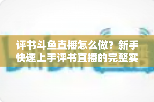 评书斗鱼直播怎么做？新手快速上手评书直播的完整实战指南