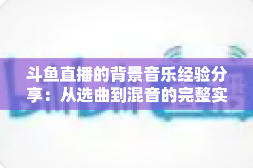 斗鱼直播的背景音乐经验分享:从选曲到混音的完整实战指南 斗鱼直播的背景音乐经验分享:从选曲到混音的完整实战指南