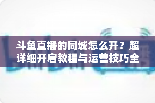 斗鱼直播的同城怎么开？超详细开启教程与运营技巧全解析