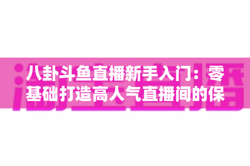 八卦斗鱼直播新手入门：零基础打造高人气直播间的保姆级实战攻略