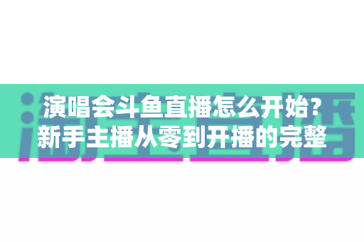 演唱会斗鱼直播怎么开始?新手主播从零到开播的完整实操指南 演唱会斗鱼直播怎么开始?新手主播从零到开播的完整实操指南