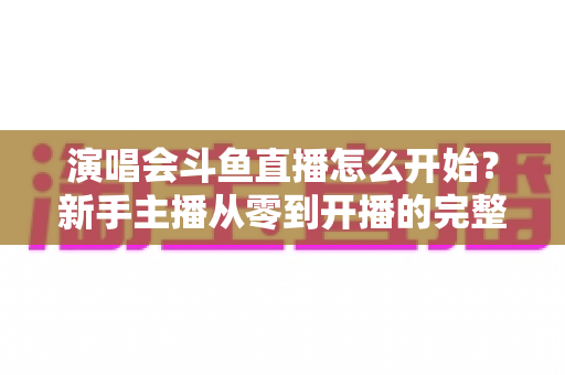 演唱会斗鱼直播怎么开始?新手主播从零到开播的完整实操指南 演唱会斗鱼直播怎么开始?新手主播从零到开播的完整实操指南
