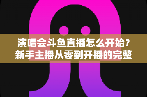演唱会斗鱼直播怎么开始？新手主播从零到开播的完整实操指南
