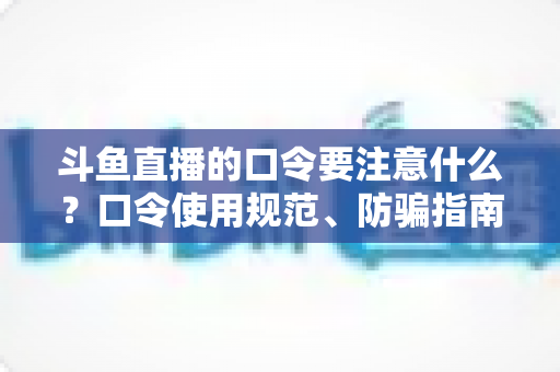 斗鱼直播的口令要注意什么?口令使用规范、防骗指南与实操技巧全解析 斗鱼直播的口令要注意什么?口令使用规范、防骗指南与实操技巧全解析