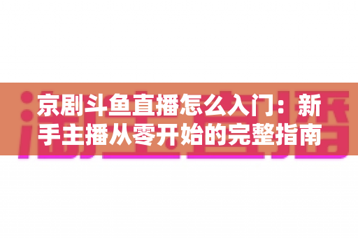 京剧斗鱼直播怎么入门:新手主播从零开始的完整指南 京剧斗鱼直播怎么入门:新手主播从零开始的完整指南
