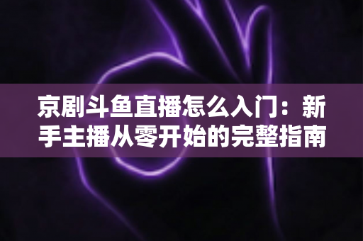 京剧斗鱼直播怎么入门:新手主播从零开始的完整指南 京剧斗鱼直播怎么入门:新手主播从零开始的完整指南