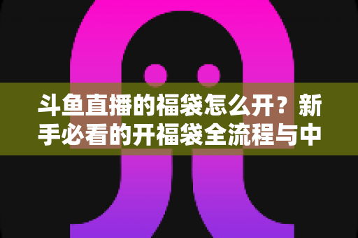 斗鱼直播的福袋怎么开?新手必看的开福袋全流程与中奖技巧指南 斗鱼直播的福袋怎么开?新手必看的开福袋全流程与中奖技巧指南
