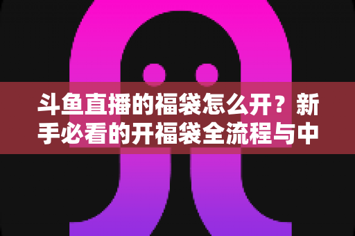 斗鱼直播的福袋怎么开？新手必看的开福袋全流程与中奖技巧指南