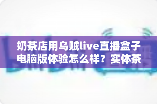 奶茶店用乌贼live直播盒子电脑版体验怎么样?实体茶饮门店直播营销工具深度评测与真实使用心得 奶茶店用乌贼live直播盒子电脑版体验怎么样?实体茶饮门店直播营销工具深度评测与真实使用心得