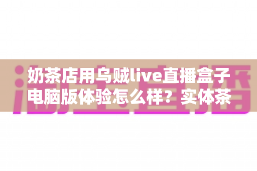 奶茶店用乌贼live直播盒子电脑版体验怎么样？实体茶饮门店直播营销工具深度评测与真实使用心得