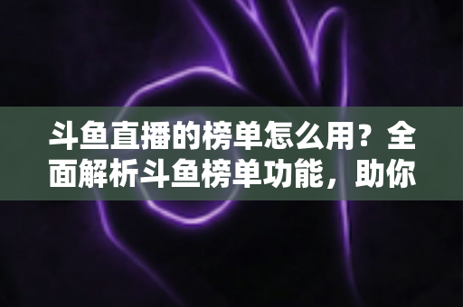 斗鱼直播的榜单怎么用?全面解析斗鱼榜单功能,助你玩转直播平台 斗鱼直播的榜单怎么用?全面解析斗鱼榜单功能,助你玩转直播平台