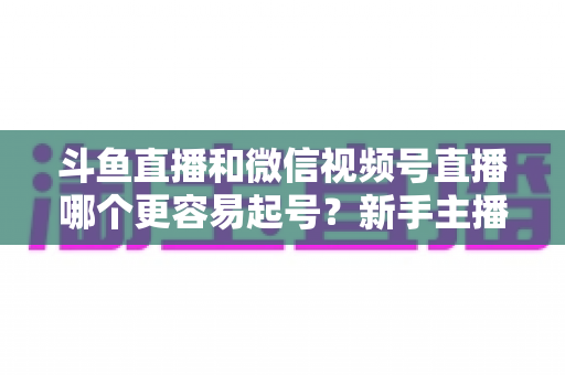 斗鱼直播和微信视频号直播哪个更容易起号?新手主播平台选择深度解析与实战指南 斗鱼直播和微信视频号直播哪个更容易起号?新手主播平台选择深度解析与实战指南