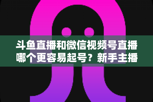 斗鱼直播和微信视频号直播哪个更容易起号?新手主播平台选择深度解析与实战指南 斗鱼直播和微信视频号直播哪个更容易起号?新手主播平台选择深度解析与实战指南