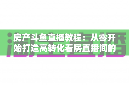 房产斗鱼直播教程：从零开始打造高转化看房直播间的完整指南