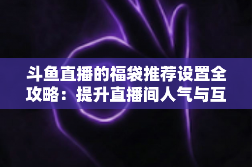 斗鱼直播的福袋推荐设置全攻略：提升直播间人气与互动的实用指南