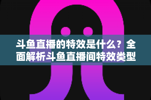 斗鱼直播的特效是什么?全面解析斗鱼直播间特效类型、触发方式与互动玩法 斗鱼直播的特效是什么?全面解析斗鱼直播间特效类型、触发方式与互动玩法