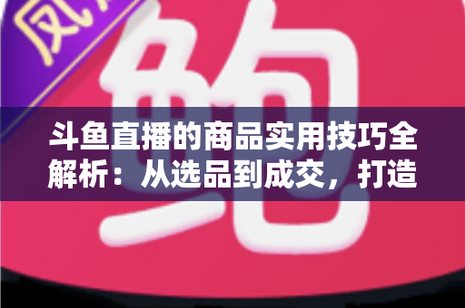 斗鱼直播的商品实用技巧全解析:从选品到成交,打造高转化直播间的必备指南 斗鱼直播的商品实用技巧全解析:从选品到成交,打造高转化直播间的必备指南