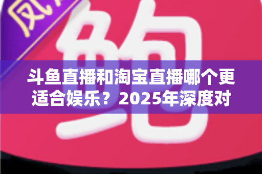 斗鱼直播和淘宝直播哪个更适合娱乐？2025年深度对比解析帮你选对平台