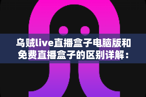 乌贼live直播盒子电脑版和免费直播盒子的区别详解:选对直播观看工具的实用指南 乌贼live直播盒子电脑版和免费直播盒子的区别详解:选对直播观看工具的实用指南