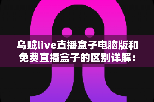 乌贼live直播盒子电脑版和免费直播盒子的区别详解：选对直播观看工具的实用指南