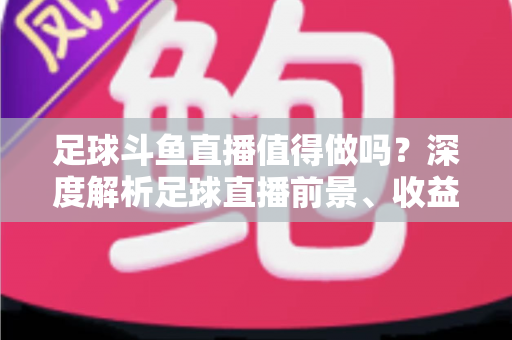 足球斗鱼直播值得做吗？深度解析足球直播前景、收益模式与新手入行全攻略