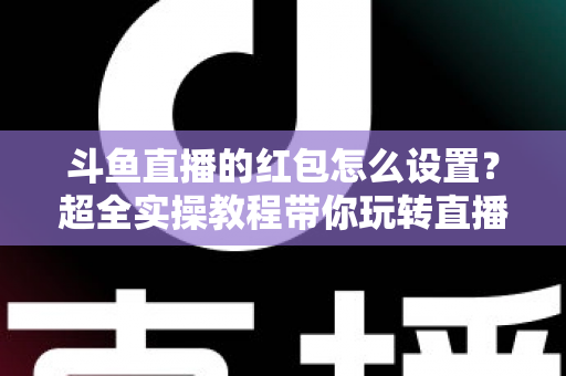 斗鱼直播的红包怎么设置？超全实操教程带你玩转直播间红包互动