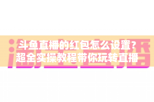 斗鱼直播的红包怎么设置？超全实操教程带你玩转直播间红包互动