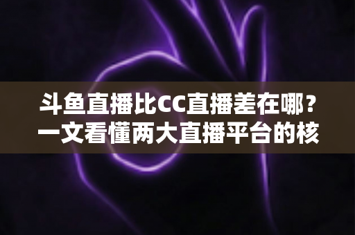 斗鱼直播比CC直播差在哪？一文看懂两大直播平台的核心差距与真实体验对比