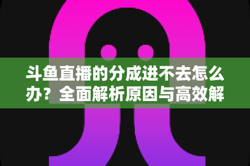 斗鱼直播的分成进不去怎么办?全面解析原因与高效解决方法 斗鱼直播的分成进不去怎么办?全面解析原因与高效解决方法