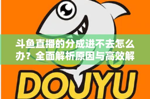 斗鱼直播的分成进不去怎么办?全面解析原因与高效解决方法 斗鱼直播的分成进不去怎么办?全面解析原因与高效解决方法