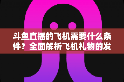 斗鱼直播的飞机需要什么条件？全面解析飞机礼物的发送资格、充值流程与实用指南