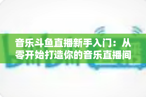 音乐斗鱼直播新手入门:从零开始打造你的音乐直播间全攻略 音乐斗鱼直播新手入门:从零开始打造你的音乐直播间全攻略