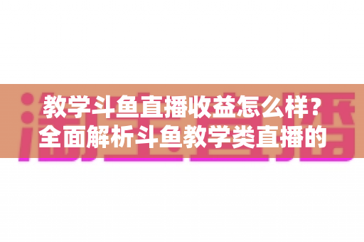 教学斗鱼直播收益怎么样？全面解析斗鱼教学类直播的收入来源、真实水平与变现攻略