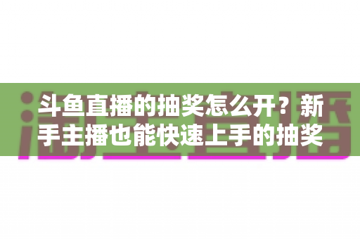 斗鱼直播的抽奖怎么开？新手主播也能快速上手的抽奖活动全流程指南