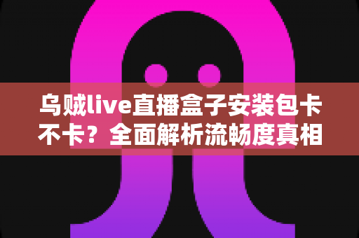 乌贼live直播盒子安装包卡不卡?全面解析流畅度真相与实用优化指南 乌贼live直播盒子安装包卡不卡?全面解析流畅度真相与实用优化指南