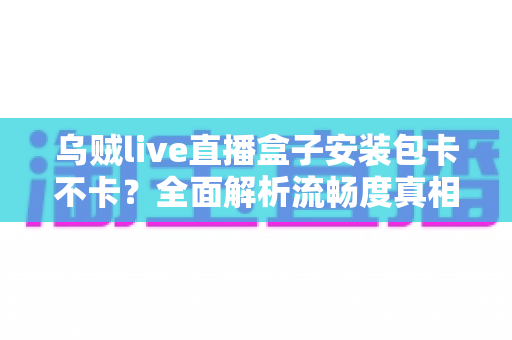 乌贼live直播盒子安装包卡不卡?全面解析流畅度真相与实用优化指南 乌贼live直播盒子安装包卡不卡?全面解析流畅度真相与实用优化指南