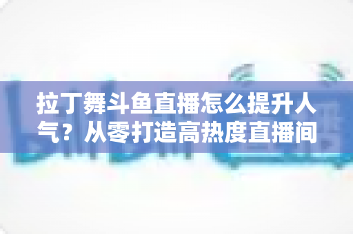 拉丁舞斗鱼直播怎么提升人气?从零打造高热度直播间的实用全攻略 拉丁舞斗鱼直播怎么提升人气?从零打造高热度直播间的实用全攻略
