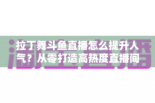 拉丁舞斗鱼直播怎么提升人气？从零打造高热度直播间的实用全攻略