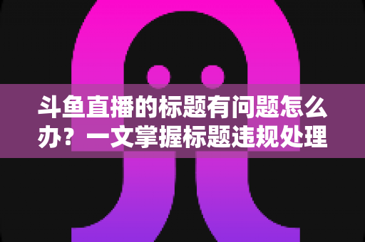 斗鱼直播的标题有问题怎么办?一文掌握标题违规处理方法与避坑指南 斗鱼直播的标题有问题怎么办?一文掌握标题违规处理方法与避坑指南