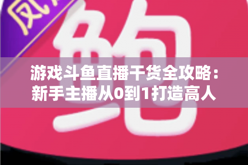 游戏斗鱼直播干货全攻略：新手主播从0到1打造高人气直播间的实战秘籍