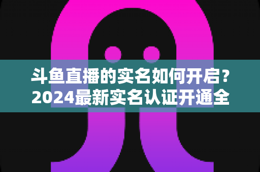 斗鱼直播的实名如何开启?2024最新实名认证开通全流程详解与避坑指南 斗鱼直播的实名如何开启?2024最新实名认证开通全流程详解与避坑指南